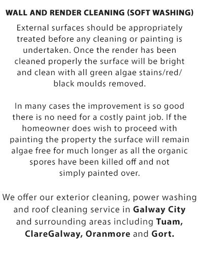 Wall and Render Cleaning (Soft Washing):

External surfaces should be appropriately treated before any cleaning or painting is undertaken. Once the render has been cleaned properly the surface will be bright and clean with all green algae stains/red/black moulds removed.

In many cases the improvement is so good there is no need for a costly paint job. If the homeowner does wish to proceed with painting the property, the surface will remain algae free for much longer as all the organic spores have been killed off and not simply painted over.

We offer our roof cleaing, soft-washing, wall and render cleaning, power washing for driveways and exterior cleaning service in Galway City and surrounding areas including Oranmore, ClareGalway, Gort and Tuam in Co. Galway.